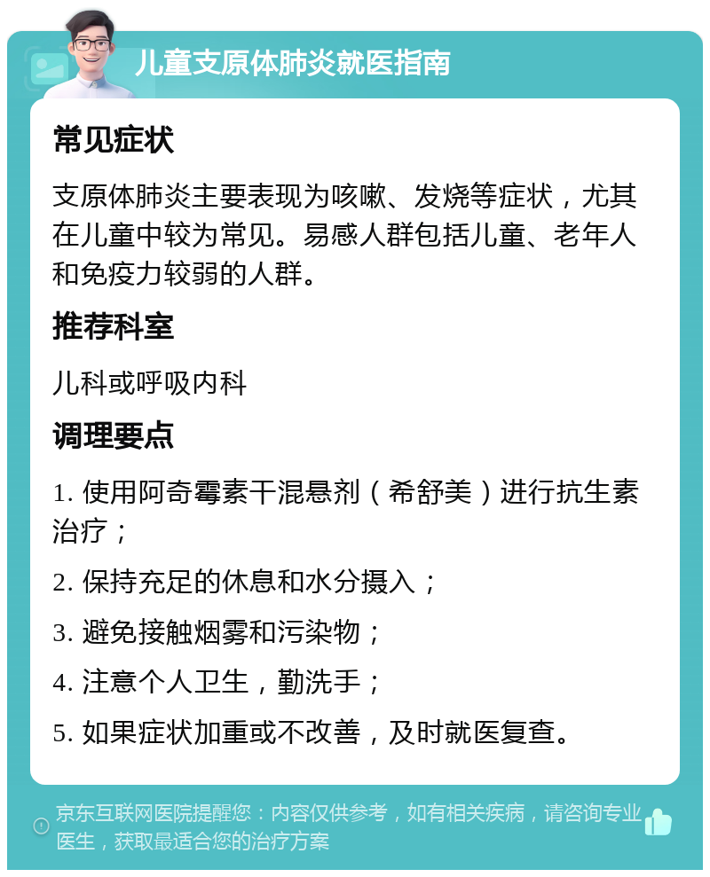 儿童支原体肺炎就医指南 常见症状 支原体肺炎主要表现为咳嗽、发烧等症状，尤其在儿童中较为常见。易感人群包括儿童、老年人和免疫力较弱的人群。 推荐科室 儿科或呼吸内科 调理要点 1. 使用阿奇霉素干混悬剂（希舒美）进行抗生素治疗； 2. 保持充足的休息和水分摄入； 3. 避免接触烟雾和污染物； 4. 注意个人卫生，勤洗手； 5. 如果症状加重或不改善，及时就医复查。