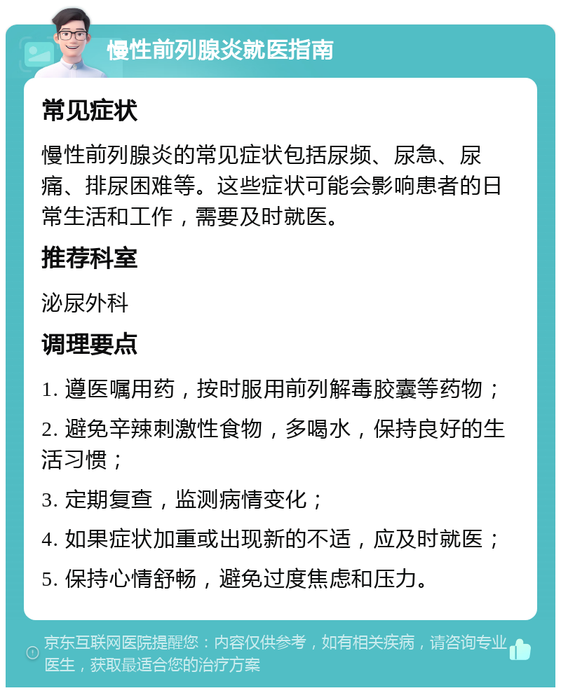 慢性前列腺炎就医指南 常见症状 慢性前列腺炎的常见症状包括尿频、尿急、尿痛、排尿困难等。这些症状可能会影响患者的日常生活和工作，需要及时就医。 推荐科室 泌尿外科 调理要点 1. 遵医嘱用药，按时服用前列解毒胶囊等药物； 2. 避免辛辣刺激性食物，多喝水，保持良好的生活习惯； 3. 定期复查，监测病情变化； 4. 如果症状加重或出现新的不适，应及时就医； 5. 保持心情舒畅，避免过度焦虑和压力。