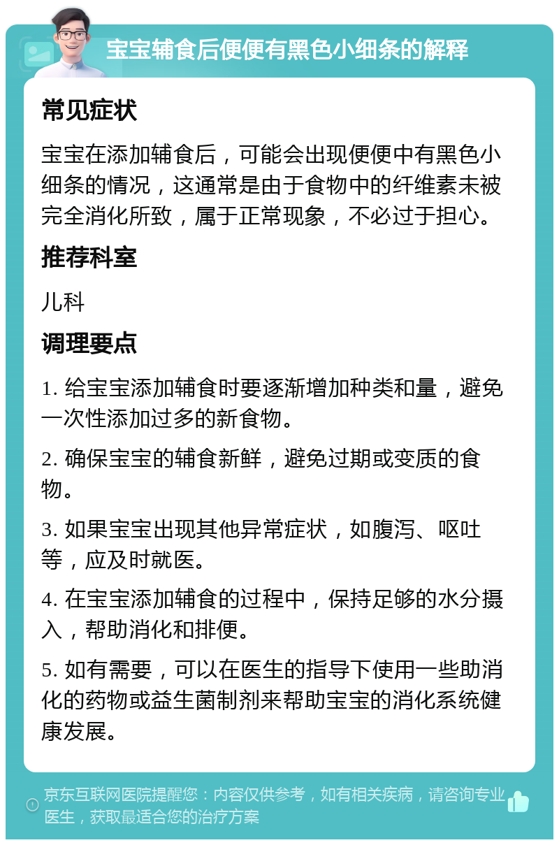 宝宝辅食后便便有黑色小细条的解释 常见症状 宝宝在添加辅食后，可能会出现便便中有黑色小细条的情况，这通常是由于食物中的纤维素未被完全消化所致，属于正常现象，不必过于担心。 推荐科室 儿科 调理要点 1. 给宝宝添加辅食时要逐渐增加种类和量，避免一次性添加过多的新食物。 2. 确保宝宝的辅食新鲜，避免过期或变质的食物。 3. 如果宝宝出现其他异常症状，如腹泻、呕吐等，应及时就医。 4. 在宝宝添加辅食的过程中，保持足够的水分摄入，帮助消化和排便。 5. 如有需要，可以在医生的指导下使用一些助消化的药物或益生菌制剂来帮助宝宝的消化系统健康发展。