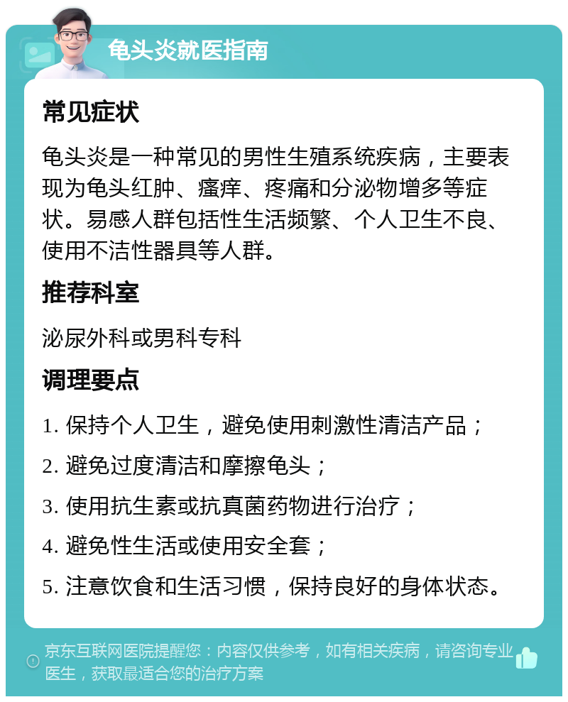 龟头炎就医指南 常见症状 龟头炎是一种常见的男性生殖系统疾病，主要表现为龟头红肿、瘙痒、疼痛和分泌物增多等症状。易感人群包括性生活频繁、个人卫生不良、使用不洁性器具等人群。 推荐科室 泌尿外科或男科专科 调理要点 1. 保持个人卫生，避免使用刺激性清洁产品； 2. 避免过度清洁和摩擦龟头； 3. 使用抗生素或抗真菌药物进行治疗； 4. 避免性生活或使用安全套； 5. 注意饮食和生活习惯，保持良好的身体状态。