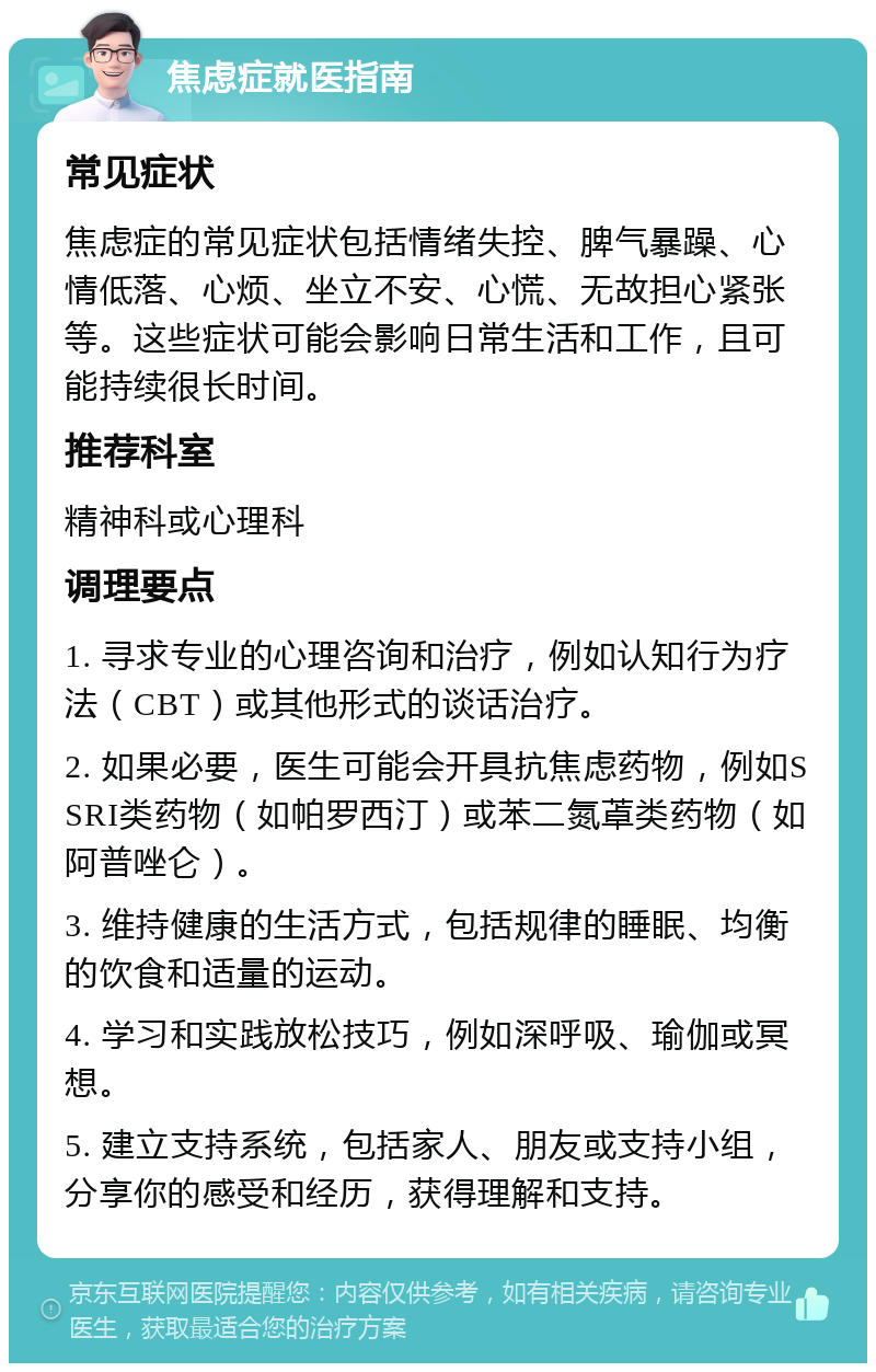 焦虑症就医指南 常见症状 焦虑症的常见症状包括情绪失控、脾气暴躁、心情低落、心烦、坐立不安、心慌、无故担心紧张等。这些症状可能会影响日常生活和工作，且可能持续很长时间。 推荐科室 精神科或心理科 调理要点 1. 寻求专业的心理咨询和治疗，例如认知行为疗法（CBT）或其他形式的谈话治疗。 2. 如果必要，医生可能会开具抗焦虑药物，例如SSRI类药物（如帕罗西汀）或苯二氮䓬类药物（如阿普唑仑）。 3. 维持健康的生活方式，包括规律的睡眠、均衡的饮食和适量的运动。 4. 学习和实践放松技巧，例如深呼吸、瑜伽或冥想。 5. 建立支持系统，包括家人、朋友或支持小组，分享你的感受和经历，获得理解和支持。