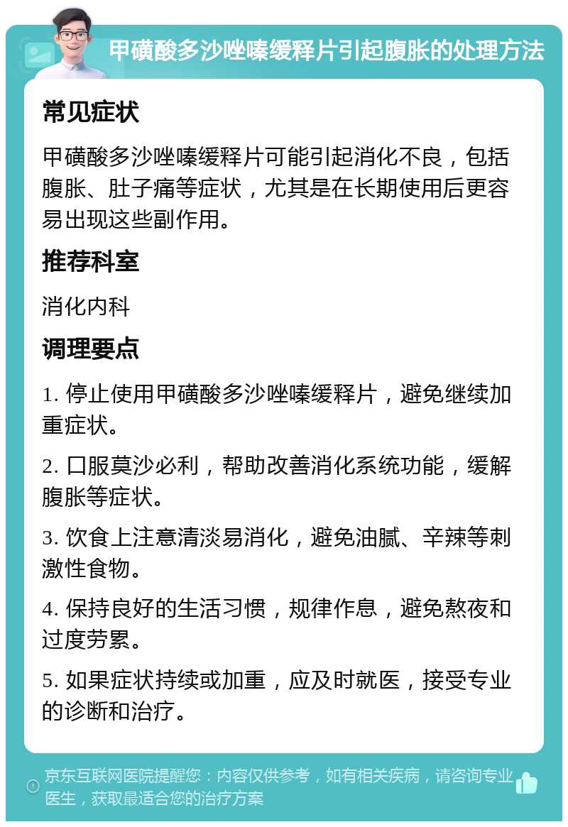 甲磺酸多沙唑嗪缓释片引起腹胀的处理方法 常见症状 甲磺酸多沙唑嗪缓释片可能引起消化不良，包括腹胀、肚子痛等症状，尤其是在长期使用后更容易出现这些副作用。 推荐科室 消化内科 调理要点 1. 停止使用甲磺酸多沙唑嗪缓释片，避免继续加重症状。 2. 口服莫沙必利，帮助改善消化系统功能，缓解腹胀等症状。 3. 饮食上注意清淡易消化，避免油腻、辛辣等刺激性食物。 4. 保持良好的生活习惯，规律作息，避免熬夜和过度劳累。 5. 如果症状持续或加重，应及时就医，接受专业的诊断和治疗。