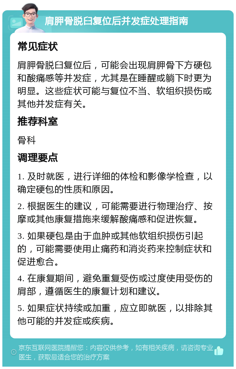 肩胛骨脱臼复位后并发症处理指南 常见症状 肩胛骨脱臼复位后，可能会出现肩胛骨下方硬包和酸痛感等并发症，尤其是在睡醒或躺下时更为明显。这些症状可能与复位不当、软组织损伤或其他并发症有关。 推荐科室 骨科 调理要点 1. 及时就医，进行详细的体检和影像学检查，以确定硬包的性质和原因。 2. 根据医生的建议，可能需要进行物理治疗、按摩或其他康复措施来缓解酸痛感和促进恢复。 3. 如果硬包是由于血肿或其他软组织损伤引起的，可能需要使用止痛药和消炎药来控制症状和促进愈合。 4. 在康复期间，避免重复受伤或过度使用受伤的肩部，遵循医生的康复计划和建议。 5. 如果症状持续或加重，应立即就医，以排除其他可能的并发症或疾病。