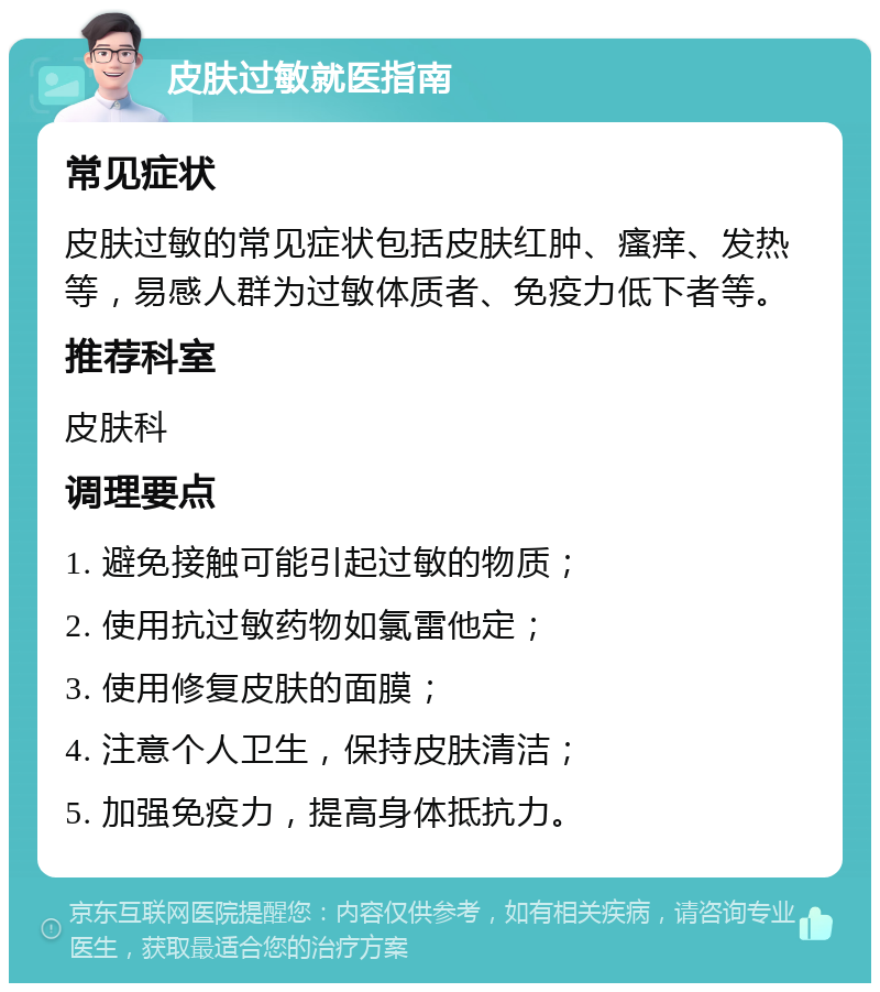 皮肤过敏就医指南 常见症状 皮肤过敏的常见症状包括皮肤红肿、瘙痒、发热等，易感人群为过敏体质者、免疫力低下者等。 推荐科室 皮肤科 调理要点 1. 避免接触可能引起过敏的物质； 2. 使用抗过敏药物如氯雷他定； 3. 使用修复皮肤的面膜； 4. 注意个人卫生，保持皮肤清洁； 5. 加强免疫力，提高身体抵抗力。