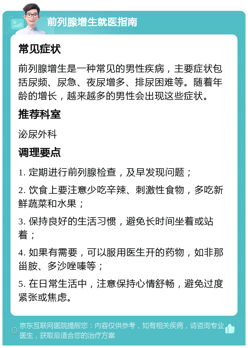 前列腺增生就医指南 常见症状 前列腺增生是一种常见的男性疾病，主要症状包括尿频、尿急、夜尿增多、排尿困难等。随着年龄的增长，越来越多的男性会出现这些症状。 推荐科室 泌尿外科 调理要点 1. 定期进行前列腺检查，及早发现问题； 2. 饮食上要注意少吃辛辣、刺激性食物，多吃新鲜蔬菜和水果； 3. 保持良好的生活习惯，避免长时间坐着或站着； 4. 如果有需要，可以服用医生开的药物，如非那甾胺、多沙唑嗪等； 5. 在日常生活中，注意保持心情舒畅，避免过度紧张或焦虑。