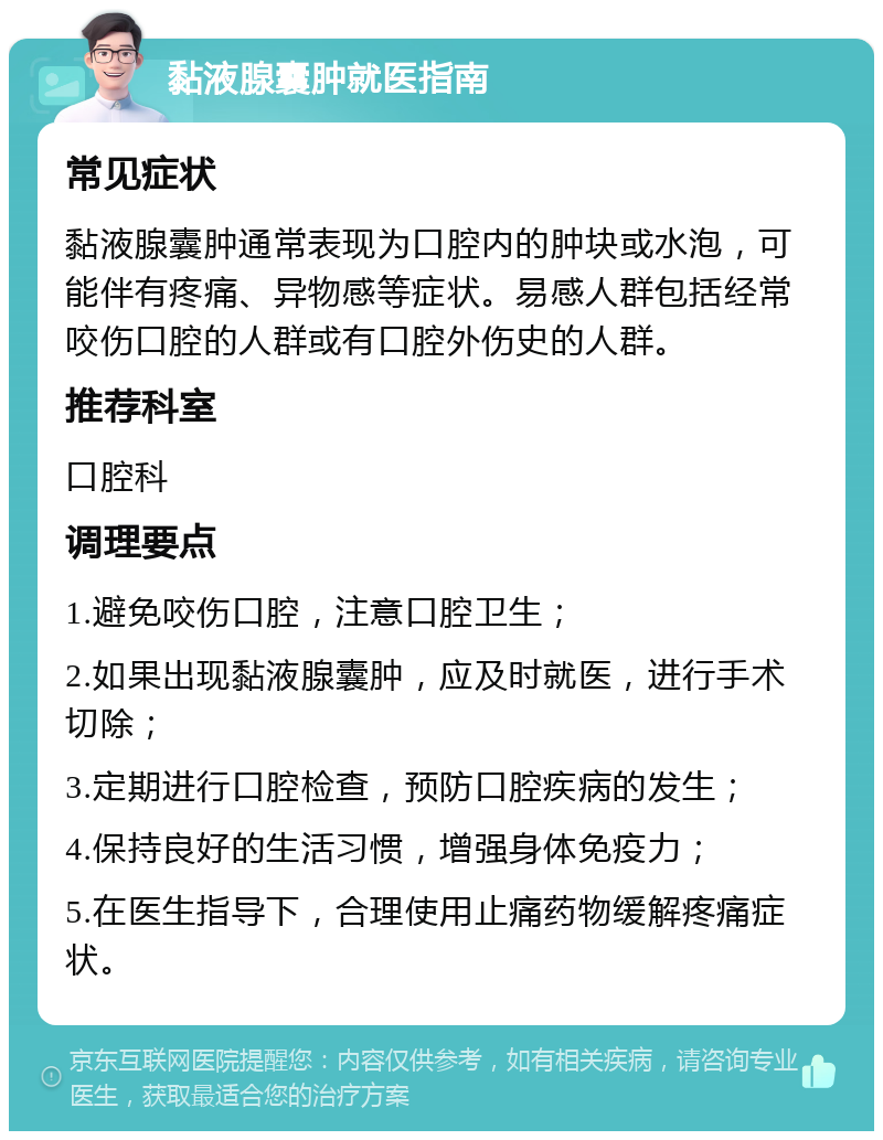 黏液腺囊肿就医指南 常见症状 黏液腺囊肿通常表现为口腔内的肿块或水泡，可能伴有疼痛、异物感等症状。易感人群包括经常咬伤口腔的人群或有口腔外伤史的人群。 推荐科室 口腔科 调理要点 1.避免咬伤口腔，注意口腔卫生； 2.如果出现黏液腺囊肿，应及时就医，进行手术切除； 3.定期进行口腔检查，预防口腔疾病的发生； 4.保持良好的生活习惯，增强身体免疫力； 5.在医生指导下，合理使用止痛药物缓解疼痛症状。