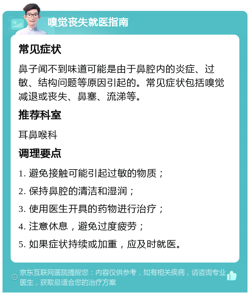 嗅觉丧失就医指南 常见症状 鼻子闻不到味道可能是由于鼻腔内的炎症、过敏、结构问题等原因引起的。常见症状包括嗅觉减退或丧失、鼻塞、流涕等。 推荐科室 耳鼻喉科 调理要点 1. 避免接触可能引起过敏的物质； 2. 保持鼻腔的清洁和湿润； 3. 使用医生开具的药物进行治疗； 4. 注意休息，避免过度疲劳； 5. 如果症状持续或加重，应及时就医。