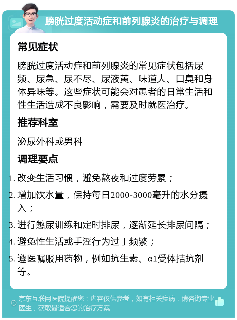 膀胱过度活动症和前列腺炎的治疗与调理 常见症状 膀胱过度活动症和前列腺炎的常见症状包括尿频、尿急、尿不尽、尿液黄、味道大、口臭和身体异味等。这些症状可能会对患者的日常生活和性生活造成不良影响，需要及时就医治疗。 推荐科室 泌尿外科或男科 调理要点 改变生活习惯，避免熬夜和过度劳累； 增加饮水量，保持每日2000-3000毫升的水分摄入； 进行憋尿训练和定时排尿，逐渐延长排尿间隔； 避免性生活或手淫行为过于频繁； 遵医嘱服用药物，例如抗生素、α1受体拮抗剂等。