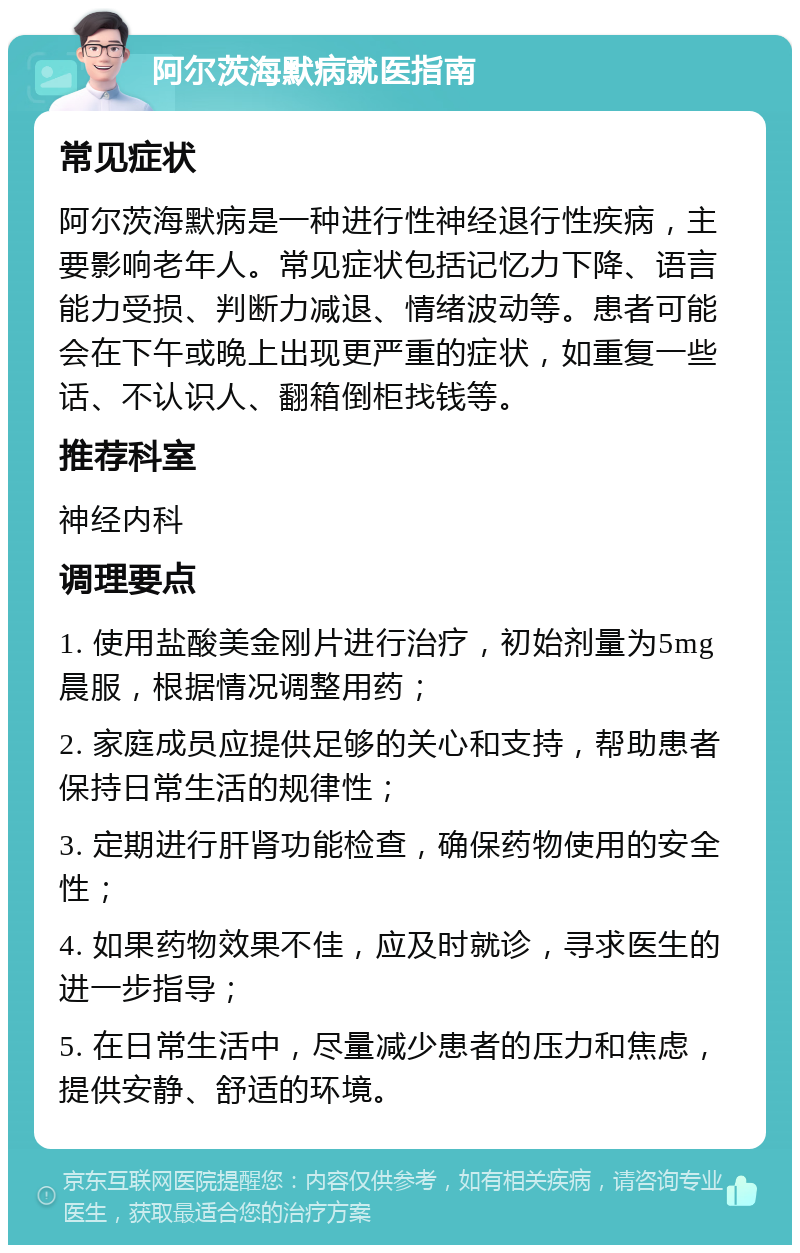 阿尔茨海默病就医指南 常见症状 阿尔茨海默病是一种进行性神经退行性疾病，主要影响老年人。常见症状包括记忆力下降、语言能力受损、判断力减退、情绪波动等。患者可能会在下午或晚上出现更严重的症状，如重复一些话、不认识人、翻箱倒柜找钱等。 推荐科室 神经内科 调理要点 1. 使用盐酸美金刚片进行治疗，初始剂量为5mg晨服，根据情况调整用药； 2. 家庭成员应提供足够的关心和支持，帮助患者保持日常生活的规律性； 3. 定期进行肝肾功能检查，确保药物使用的安全性； 4. 如果药物效果不佳，应及时就诊，寻求医生的进一步指导； 5. 在日常生活中，尽量减少患者的压力和焦虑，提供安静、舒适的环境。