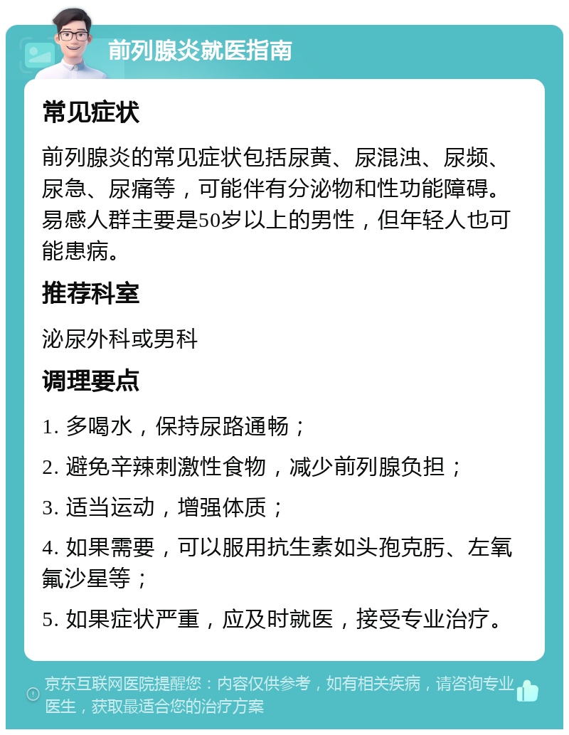 前列腺炎就医指南 常见症状 前列腺炎的常见症状包括尿黄、尿混浊、尿频、尿急、尿痛等，可能伴有分泌物和性功能障碍。易感人群主要是50岁以上的男性，但年轻人也可能患病。 推荐科室 泌尿外科或男科 调理要点 1. 多喝水，保持尿路通畅； 2. 避免辛辣刺激性食物，减少前列腺负担； 3. 适当运动，增强体质； 4. 如果需要，可以服用抗生素如头孢克肟、左氧氟沙星等； 5. 如果症状严重，应及时就医，接受专业治疗。