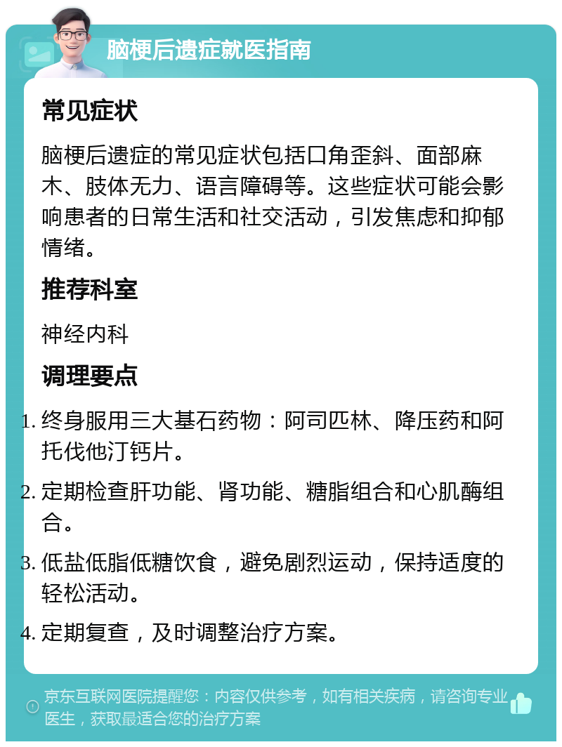 脑梗后遗症就医指南 常见症状 脑梗后遗症的常见症状包括口角歪斜、面部麻木、肢体无力、语言障碍等。这些症状可能会影响患者的日常生活和社交活动，引发焦虑和抑郁情绪。 推荐科室 神经内科 调理要点 终身服用三大基石药物：阿司匹林、降压药和阿托伐他汀钙片。 定期检查肝功能、肾功能、糖脂组合和心肌酶组合。 低盐低脂低糖饮食，避免剧烈运动，保持适度的轻松活动。 定期复查，及时调整治疗方案。