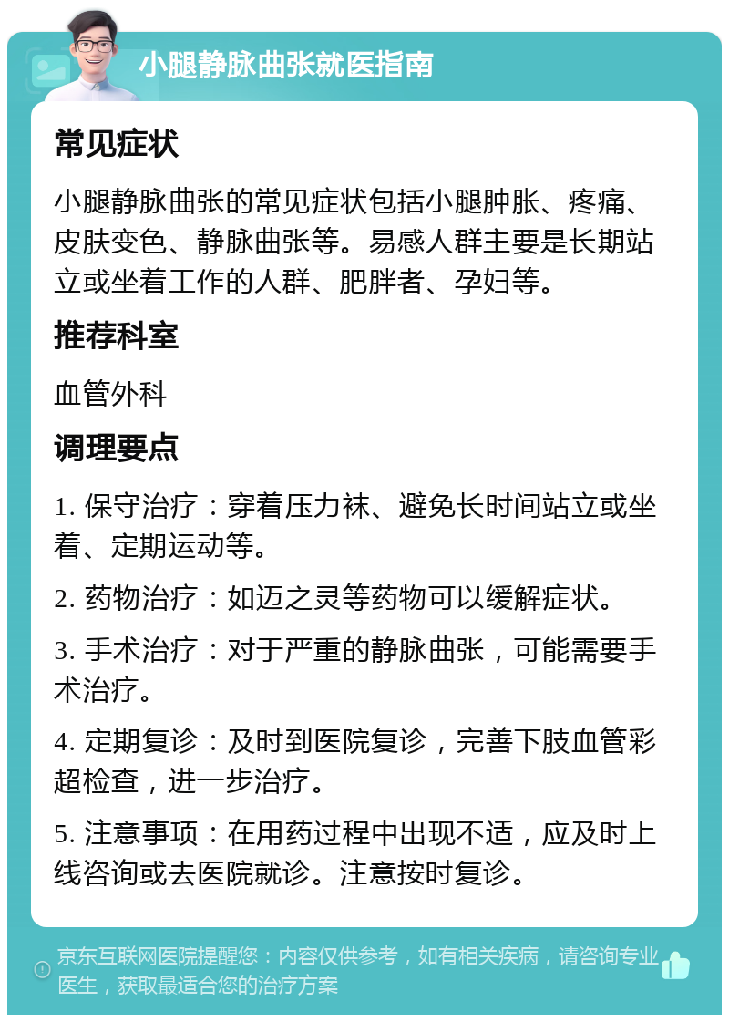 小腿静脉曲张就医指南 常见症状 小腿静脉曲张的常见症状包括小腿肿胀、疼痛、皮肤变色、静脉曲张等。易感人群主要是长期站立或坐着工作的人群、肥胖者、孕妇等。 推荐科室 血管外科 调理要点 1. 保守治疗：穿着压力袜、避免长时间站立或坐着、定期运动等。 2. 药物治疗：如迈之灵等药物可以缓解症状。 3. 手术治疗：对于严重的静脉曲张，可能需要手术治疗。 4. 定期复诊：及时到医院复诊，完善下肢血管彩超检查，进一步治疗。 5. 注意事项：在用药过程中出现不适，应及时上线咨询或去医院就诊。注意按时复诊。