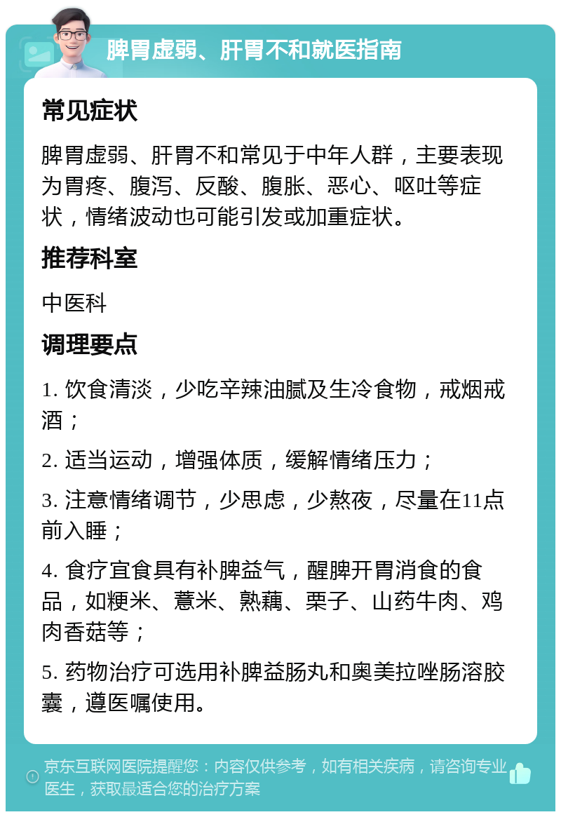 脾胃虚弱、肝胃不和就医指南 常见症状 脾胃虚弱、肝胃不和常见于中年人群，主要表现为胃疼、腹泻、反酸、腹胀、恶心、呕吐等症状，情绪波动也可能引发或加重症状。 推荐科室 中医科 调理要点 1. 饮食清淡，少吃辛辣油腻及生冷食物，戒烟戒酒； 2. 适当运动，增强体质，缓解情绪压力； 3. 注意情绪调节，少思虑，少熬夜，尽量在11点前入睡； 4. 食疗宜食具有补脾益气，醒脾开胃消食的食品，如粳米、薏米、熟藕、栗子、山药牛肉、鸡肉香菇等； 5. 药物治疗可选用补脾益肠丸和奥美拉唑肠溶胶囊，遵医嘱使用。