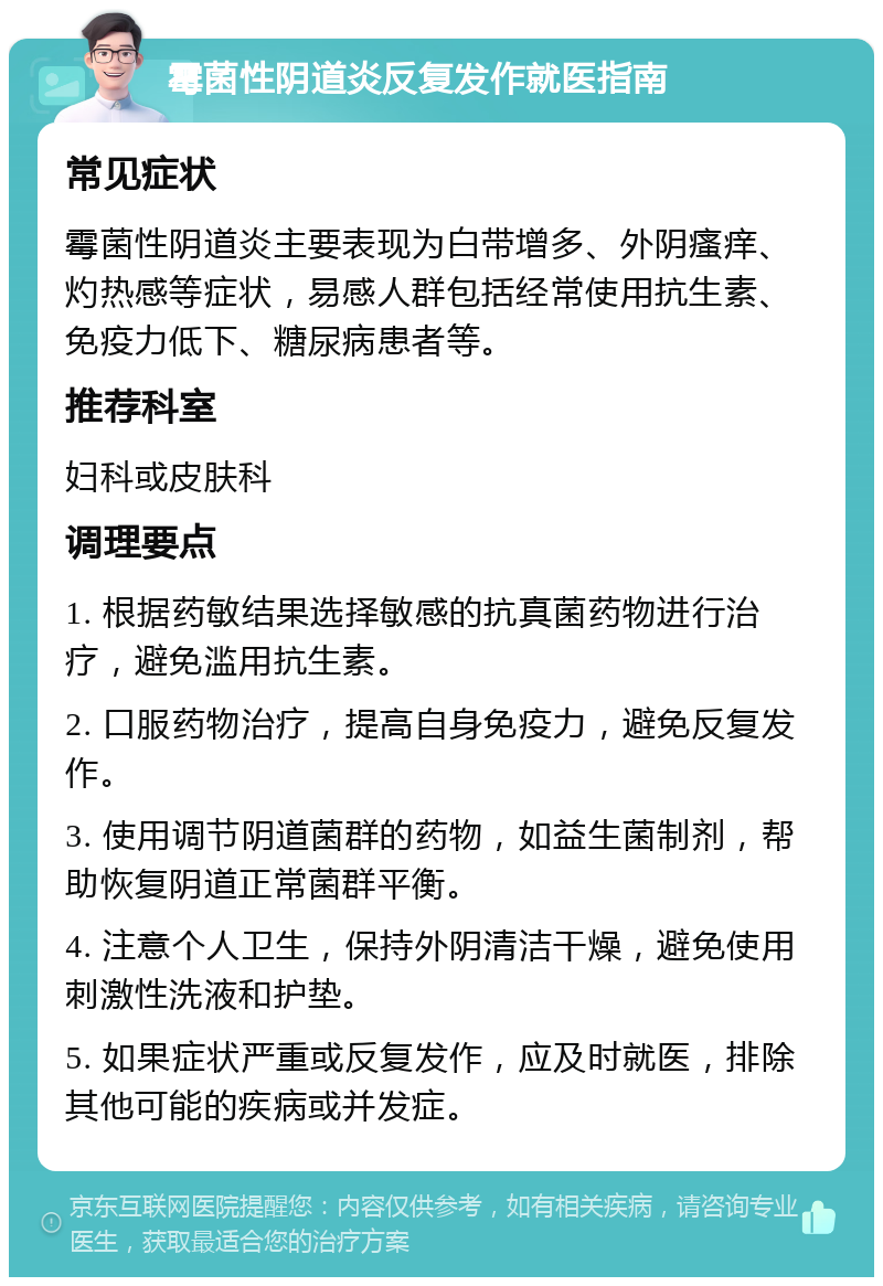 霉菌性阴道炎反复发作就医指南 常见症状 霉菌性阴道炎主要表现为白带增多、外阴瘙痒、灼热感等症状，易感人群包括经常使用抗生素、免疫力低下、糖尿病患者等。 推荐科室 妇科或皮肤科 调理要点 1. 根据药敏结果选择敏感的抗真菌药物进行治疗，避免滥用抗生素。 2. 口服药物治疗，提高自身免疫力，避免反复发作。 3. 使用调节阴道菌群的药物，如益生菌制剂，帮助恢复阴道正常菌群平衡。 4. 注意个人卫生，保持外阴清洁干燥，避免使用刺激性洗液和护垫。 5. 如果症状严重或反复发作，应及时就医，排除其他可能的疾病或并发症。