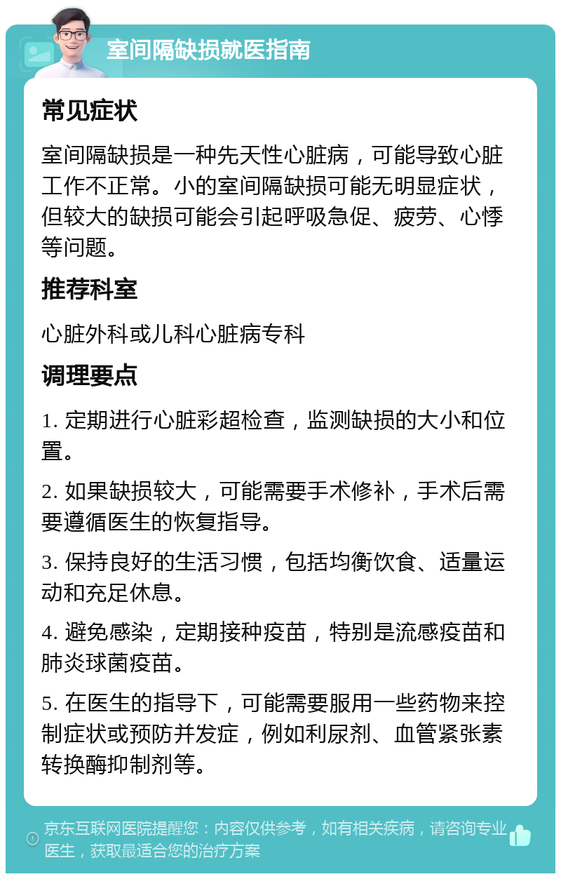 室间隔缺损就医指南 常见症状 室间隔缺损是一种先天性心脏病，可能导致心脏工作不正常。小的室间隔缺损可能无明显症状，但较大的缺损可能会引起呼吸急促、疲劳、心悸等问题。 推荐科室 心脏外科或儿科心脏病专科 调理要点 1. 定期进行心脏彩超检查，监测缺损的大小和位置。 2. 如果缺损较大，可能需要手术修补，手术后需要遵循医生的恢复指导。 3. 保持良好的生活习惯，包括均衡饮食、适量运动和充足休息。 4. 避免感染，定期接种疫苗，特别是流感疫苗和肺炎球菌疫苗。 5. 在医生的指导下，可能需要服用一些药物来控制症状或预防并发症，例如利尿剂、血管紧张素转换酶抑制剂等。