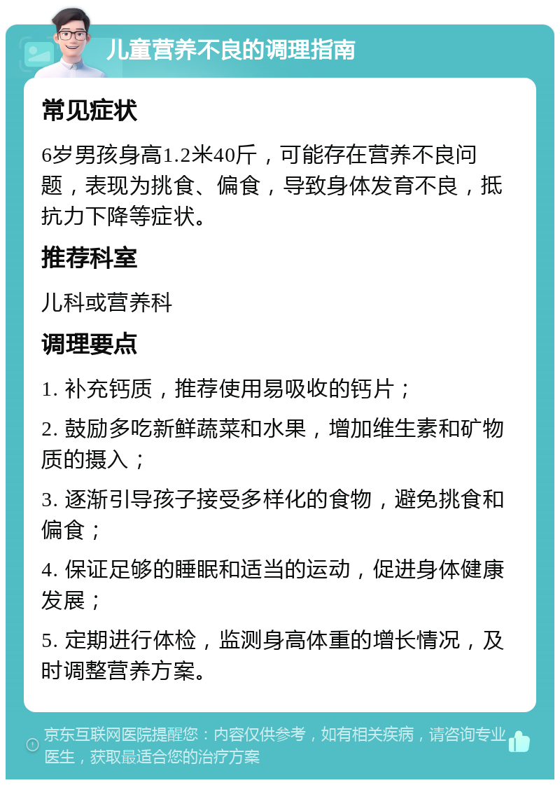 儿童营养不良的调理指南 常见症状 6岁男孩身高1.2米40斤，可能存在营养不良问题，表现为挑食、偏食，导致身体发育不良，抵抗力下降等症状。 推荐科室 儿科或营养科 调理要点 1. 补充钙质，推荐使用易吸收的钙片； 2. 鼓励多吃新鲜蔬菜和水果，增加维生素和矿物质的摄入； 3. 逐渐引导孩子接受多样化的食物，避免挑食和偏食； 4. 保证足够的睡眠和适当的运动，促进身体健康发展； 5. 定期进行体检，监测身高体重的增长情况，及时调整营养方案。