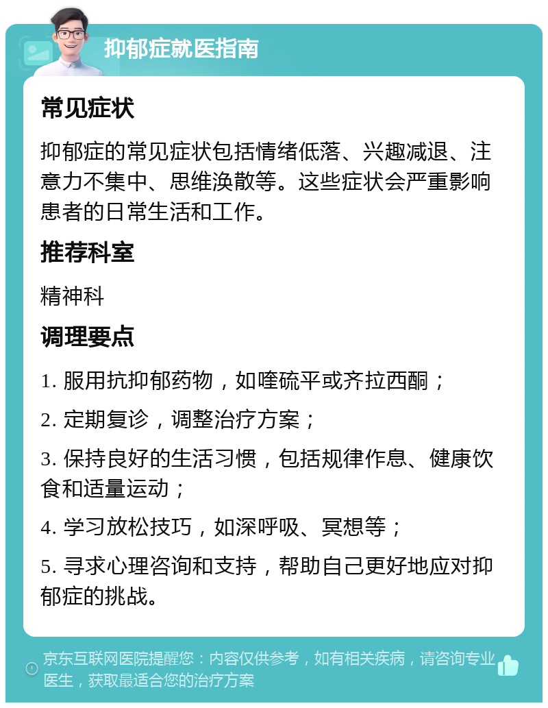 抑郁症就医指南 常见症状 抑郁症的常见症状包括情绪低落、兴趣减退、注意力不集中、思维涣散等。这些症状会严重影响患者的日常生活和工作。 推荐科室 精神科 调理要点 1. 服用抗抑郁药物，如喹硫平或齐拉西酮； 2. 定期复诊，调整治疗方案； 3. 保持良好的生活习惯，包括规律作息、健康饮食和适量运动； 4. 学习放松技巧，如深呼吸、冥想等； 5. 寻求心理咨询和支持，帮助自己更好地应对抑郁症的挑战。