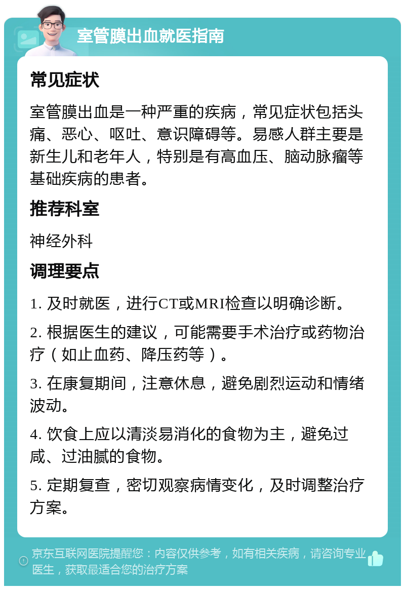 室管膜出血就医指南 常见症状 室管膜出血是一种严重的疾病，常见症状包括头痛、恶心、呕吐、意识障碍等。易感人群主要是新生儿和老年人，特别是有高血压、脑动脉瘤等基础疾病的患者。 推荐科室 神经外科 调理要点 1. 及时就医，进行CT或MRI检查以明确诊断。 2. 根据医生的建议，可能需要手术治疗或药物治疗（如止血药、降压药等）。 3. 在康复期间，注意休息，避免剧烈运动和情绪波动。 4. 饮食上应以清淡易消化的食物为主，避免过咸、过油腻的食物。 5. 定期复查，密切观察病情变化，及时调整治疗方案。