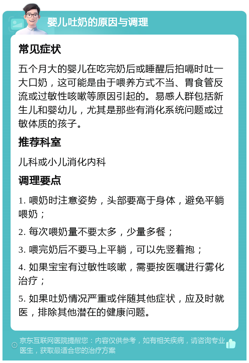 婴儿吐奶的原因与调理 常见症状 五个月大的婴儿在吃完奶后或睡醒后拍嗝时吐一大口奶，这可能是由于喂养方式不当、胃食管反流或过敏性咳嗽等原因引起的。易感人群包括新生儿和婴幼儿，尤其是那些有消化系统问题或过敏体质的孩子。 推荐科室 儿科或小儿消化内科 调理要点 1. 喂奶时注意姿势，头部要高于身体，避免平躺喂奶； 2. 每次喂奶量不要太多，少量多餐； 3. 喂完奶后不要马上平躺，可以先竖着抱； 4. 如果宝宝有过敏性咳嗽，需要按医嘱进行雾化治疗； 5. 如果吐奶情况严重或伴随其他症状，应及时就医，排除其他潜在的健康问题。