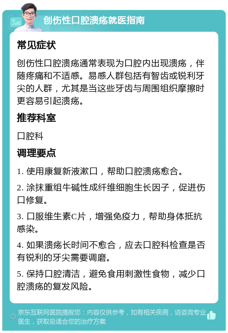 创伤性口腔溃疡就医指南 常见症状 创伤性口腔溃疡通常表现为口腔内出现溃疡，伴随疼痛和不适感。易感人群包括有智齿或锐利牙尖的人群，尤其是当这些牙齿与周围组织摩擦时更容易引起溃疡。 推荐科室 口腔科 调理要点 1. 使用康复新液漱口，帮助口腔溃疡愈合。 2. 涂抹重组牛碱性成纤维细胞生长因子，促进伤口修复。 3. 口服维生素C片，增强免疫力，帮助身体抵抗感染。 4. 如果溃疡长时间不愈合，应去口腔科检查是否有锐利的牙尖需要调磨。 5. 保持口腔清洁，避免食用刺激性食物，减少口腔溃疡的复发风险。