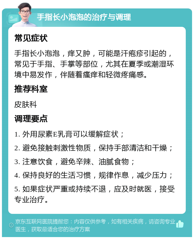 手指长小泡泡的治疗与调理 常见症状 手指长小泡泡，痒又肿，可能是汗疱疹引起的，常见于手指、手掌等部位，尤其在夏季或潮湿环境中易发作，伴随着瘙痒和轻微疼痛感。 推荐科室 皮肤科 调理要点 1. 外用尿素E乳膏可以缓解症状； 2. 避免接触刺激性物质，保持手部清洁和干燥； 3. 注意饮食，避免辛辣、油腻食物； 4. 保持良好的生活习惯，规律作息，减少压力； 5. 如果症状严重或持续不退，应及时就医，接受专业治疗。