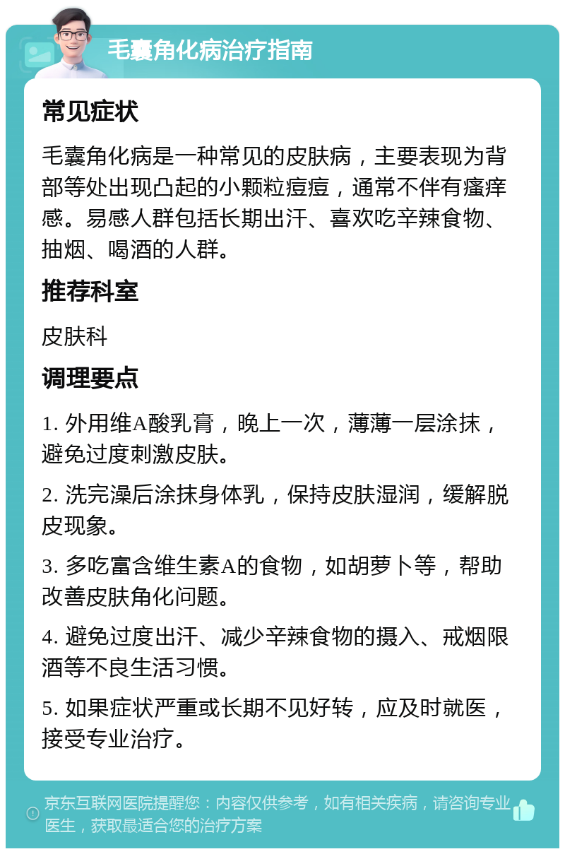 毛囊角化病治疗指南 常见症状 毛囊角化病是一种常见的皮肤病，主要表现为背部等处出现凸起的小颗粒痘痘，通常不伴有瘙痒感。易感人群包括长期出汗、喜欢吃辛辣食物、抽烟、喝酒的人群。 推荐科室 皮肤科 调理要点 1. 外用维A酸乳膏，晚上一次，薄薄一层涂抹，避免过度刺激皮肤。 2. 洗完澡后涂抹身体乳，保持皮肤湿润，缓解脱皮现象。 3. 多吃富含维生素A的食物，如胡萝卜等，帮助改善皮肤角化问题。 4. 避免过度出汗、减少辛辣食物的摄入、戒烟限酒等不良生活习惯。 5. 如果症状严重或长期不见好转，应及时就医，接受专业治疗。