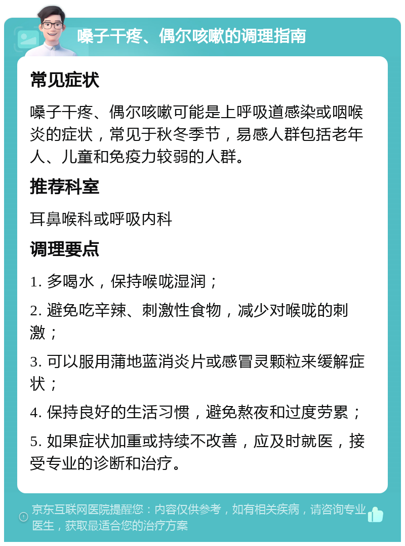 嗓子干疼、偶尔咳嗽的调理指南 常见症状 嗓子干疼、偶尔咳嗽可能是上呼吸道感染或咽喉炎的症状，常见于秋冬季节，易感人群包括老年人、儿童和免疫力较弱的人群。 推荐科室 耳鼻喉科或呼吸内科 调理要点 1. 多喝水，保持喉咙湿润； 2. 避免吃辛辣、刺激性食物，减少对喉咙的刺激； 3. 可以服用蒲地蓝消炎片或感冒灵颗粒来缓解症状； 4. 保持良好的生活习惯，避免熬夜和过度劳累； 5. 如果症状加重或持续不改善，应及时就医，接受专业的诊断和治疗。