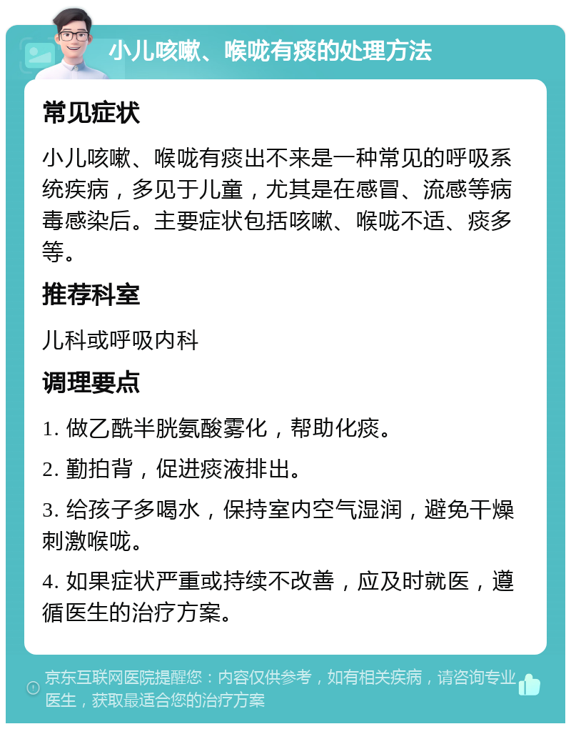 小儿咳嗽、喉咙有痰的处理方法 常见症状 小儿咳嗽、喉咙有痰出不来是一种常见的呼吸系统疾病，多见于儿童，尤其是在感冒、流感等病毒感染后。主要症状包括咳嗽、喉咙不适、痰多等。 推荐科室 儿科或呼吸内科 调理要点 1. 做乙酰半胱氨酸雾化，帮助化痰。 2. 勤拍背，促进痰液排出。 3. 给孩子多喝水，保持室内空气湿润，避免干燥刺激喉咙。 4. 如果症状严重或持续不改善，应及时就医，遵循医生的治疗方案。