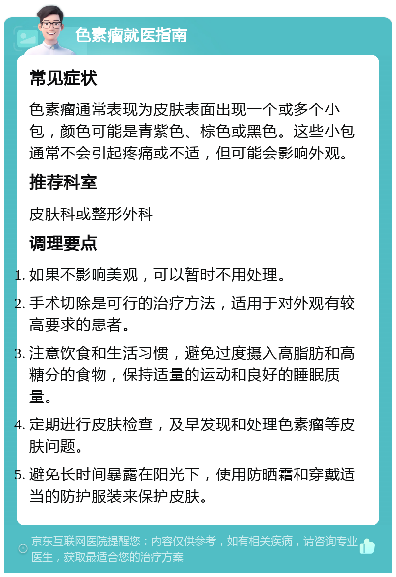 色素瘤就医指南 常见症状 色素瘤通常表现为皮肤表面出现一个或多个小包，颜色可能是青紫色、棕色或黑色。这些小包通常不会引起疼痛或不适，但可能会影响外观。 推荐科室 皮肤科或整形外科 调理要点 如果不影响美观，可以暂时不用处理。 手术切除是可行的治疗方法，适用于对外观有较高要求的患者。 注意饮食和生活习惯，避免过度摄入高脂肪和高糖分的食物，保持适量的运动和良好的睡眠质量。 定期进行皮肤检查，及早发现和处理色素瘤等皮肤问题。 避免长时间暴露在阳光下，使用防晒霜和穿戴适当的防护服装来保护皮肤。