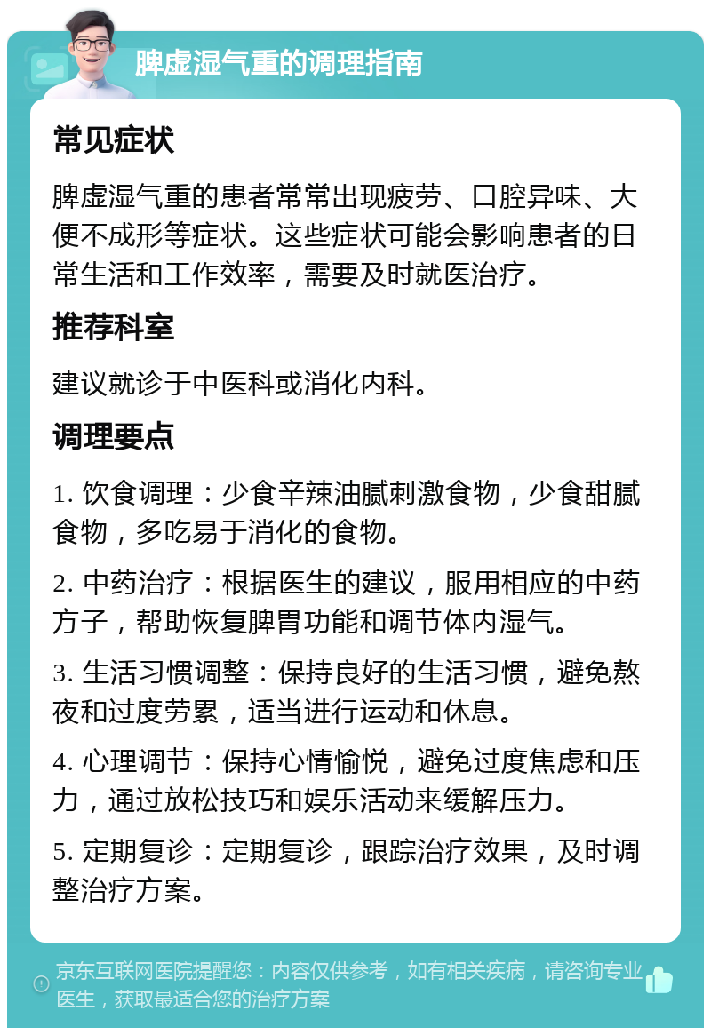 脾虚湿气重的调理指南 常见症状 脾虚湿气重的患者常常出现疲劳、口腔异味、大便不成形等症状。这些症状可能会影响患者的日常生活和工作效率，需要及时就医治疗。 推荐科室 建议就诊于中医科或消化内科。 调理要点 1. 饮食调理：少食辛辣油腻刺激食物，少食甜腻食物，多吃易于消化的食物。 2. 中药治疗：根据医生的建议，服用相应的中药方子，帮助恢复脾胃功能和调节体内湿气。 3. 生活习惯调整：保持良好的生活习惯，避免熬夜和过度劳累，适当进行运动和休息。 4. 心理调节：保持心情愉悦，避免过度焦虑和压力，通过放松技巧和娱乐活动来缓解压力。 5. 定期复诊：定期复诊，跟踪治疗效果，及时调整治疗方案。