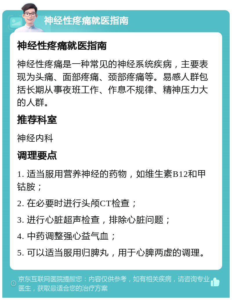 神经性疼痛就医指南 神经性疼痛就医指南 神经性疼痛是一种常见的神经系统疾病，主要表现为头痛、面部疼痛、颈部疼痛等。易感人群包括长期从事夜班工作、作息不规律、精神压力大的人群。 推荐科室 神经内科 调理要点 1. 适当服用营养神经的药物，如维生素B12和甲钴胺； 2. 在必要时进行头颅CT检查； 3. 进行心脏超声检查，排除心脏问题； 4. 中药调整强心益气血； 5. 可以适当服用归脾丸，用于心脾两虚的调理。