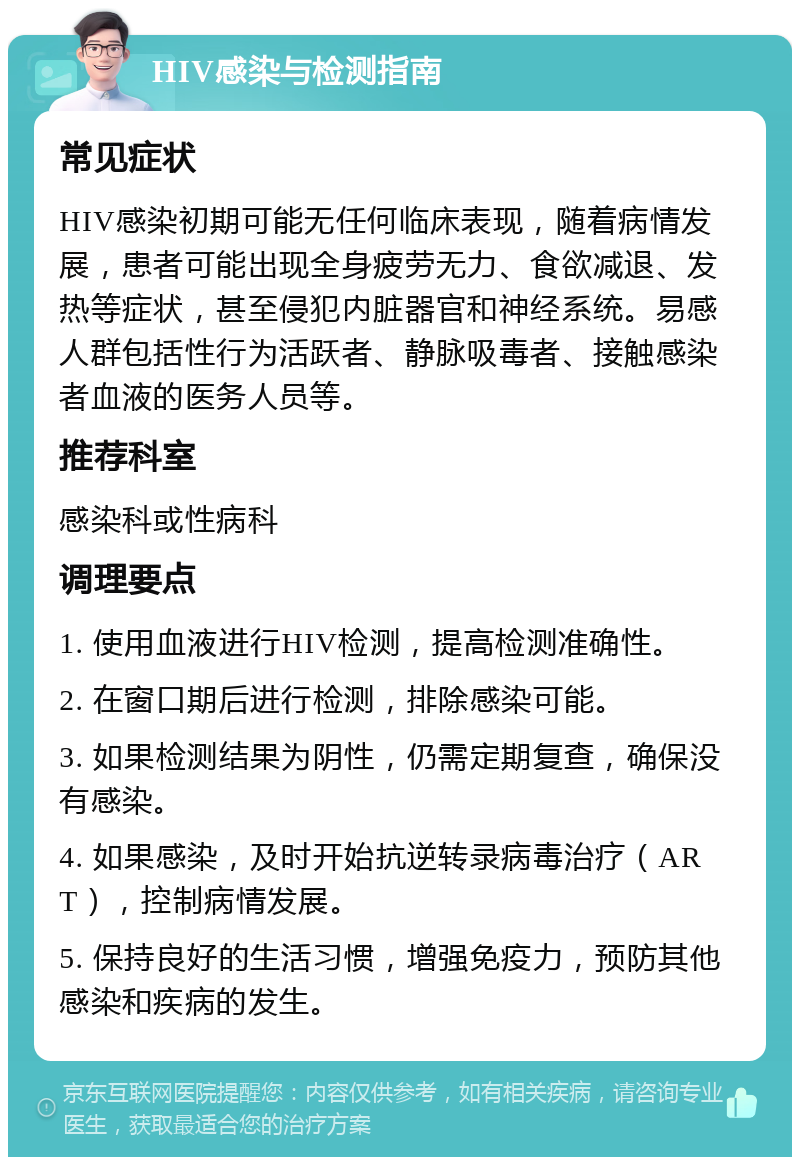 HIV感染与检测指南 常见症状 HIV感染初期可能无任何临床表现，随着病情发展，患者可能出现全身疲劳无力、食欲减退、发热等症状，甚至侵犯内脏器官和神经系统。易感人群包括性行为活跃者、静脉吸毒者、接触感染者血液的医务人员等。 推荐科室 感染科或性病科 调理要点 1. 使用血液进行HIV检测，提高检测准确性。 2. 在窗口期后进行检测，排除感染可能。 3. 如果检测结果为阴性，仍需定期复查，确保没有感染。 4. 如果感染，及时开始抗逆转录病毒治疗（ART），控制病情发展。 5. 保持良好的生活习惯，增强免疫力，预防其他感染和疾病的发生。