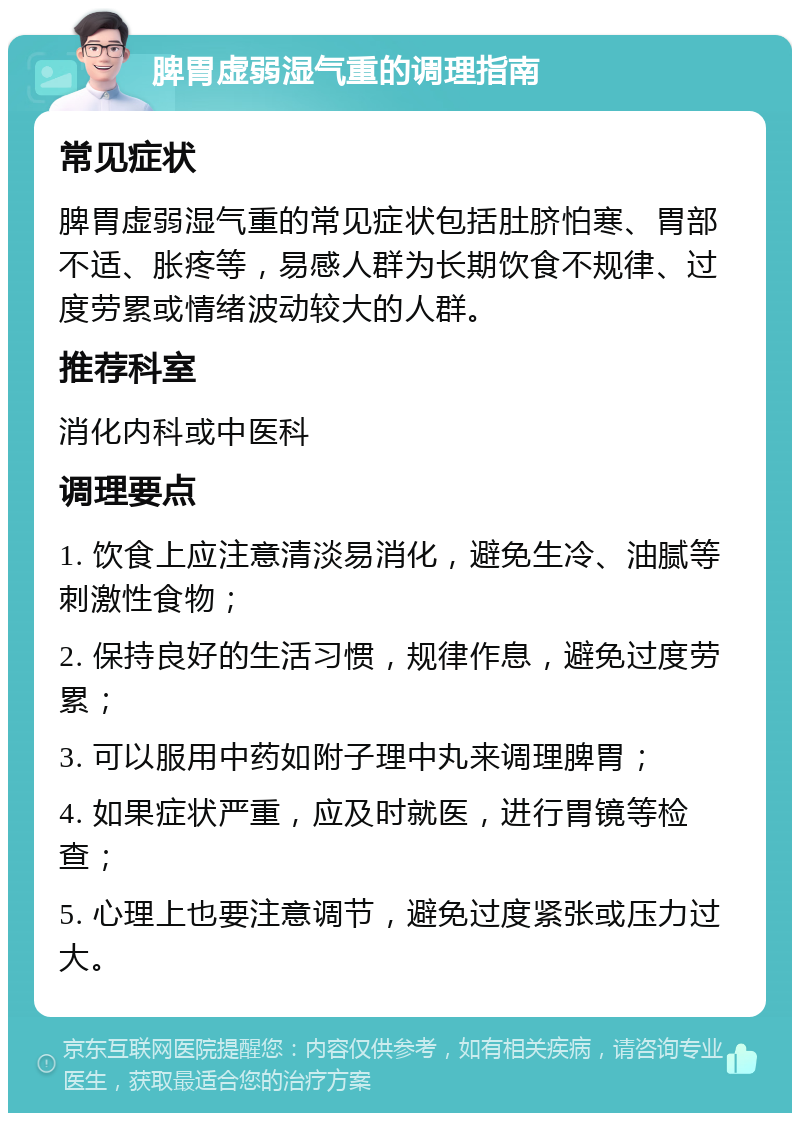 脾胃虚弱湿气重的调理指南 常见症状 脾胃虚弱湿气重的常见症状包括肚脐怕寒、胃部不适、胀疼等，易感人群为长期饮食不规律、过度劳累或情绪波动较大的人群。 推荐科室 消化内科或中医科 调理要点 1. 饮食上应注意清淡易消化，避免生冷、油腻等刺激性食物； 2. 保持良好的生活习惯，规律作息，避免过度劳累； 3. 可以服用中药如附子理中丸来调理脾胃； 4. 如果症状严重，应及时就医，进行胃镜等检查； 5. 心理上也要注意调节，避免过度紧张或压力过大。