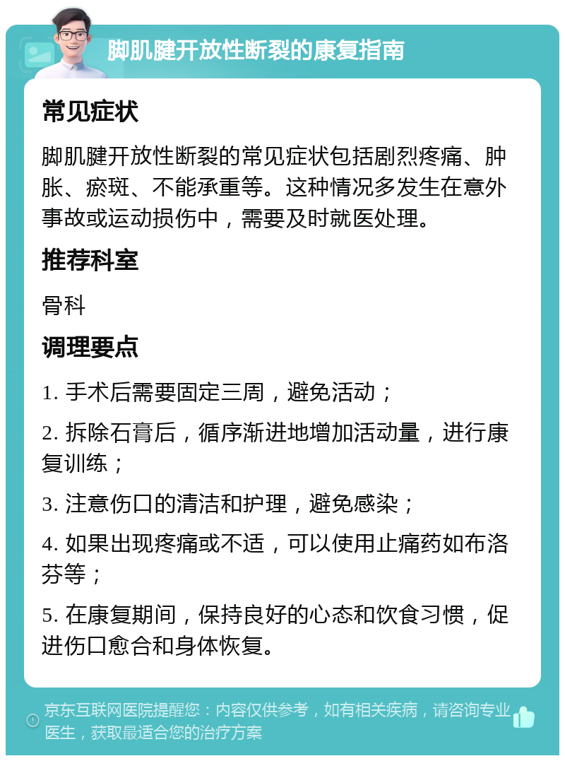 脚肌腱开放性断裂的康复指南 常见症状 脚肌腱开放性断裂的常见症状包括剧烈疼痛、肿胀、瘀斑、不能承重等。这种情况多发生在意外事故或运动损伤中，需要及时就医处理。 推荐科室 骨科 调理要点 1. 手术后需要固定三周，避免活动； 2. 拆除石膏后，循序渐进地增加活动量，进行康复训练； 3. 注意伤口的清洁和护理，避免感染； 4. 如果出现疼痛或不适，可以使用止痛药如布洛芬等； 5. 在康复期间，保持良好的心态和饮食习惯，促进伤口愈合和身体恢复。