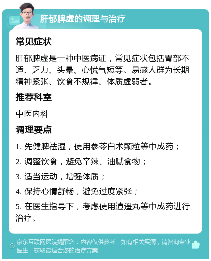 肝郁脾虚的调理与治疗 常见症状 肝郁脾虚是一种中医病证，常见症状包括胃部不适、乏力、头晕、心慌气短等。易感人群为长期精神紧张、饮食不规律、体质虚弱者。 推荐科室 中医内科 调理要点 1. 先健脾祛湿，使用参苓白术颗粒等中成药； 2. 调整饮食，避免辛辣、油腻食物； 3. 适当运动，增强体质； 4. 保持心情舒畅，避免过度紧张； 5. 在医生指导下，考虑使用逍遥丸等中成药进行治疗。