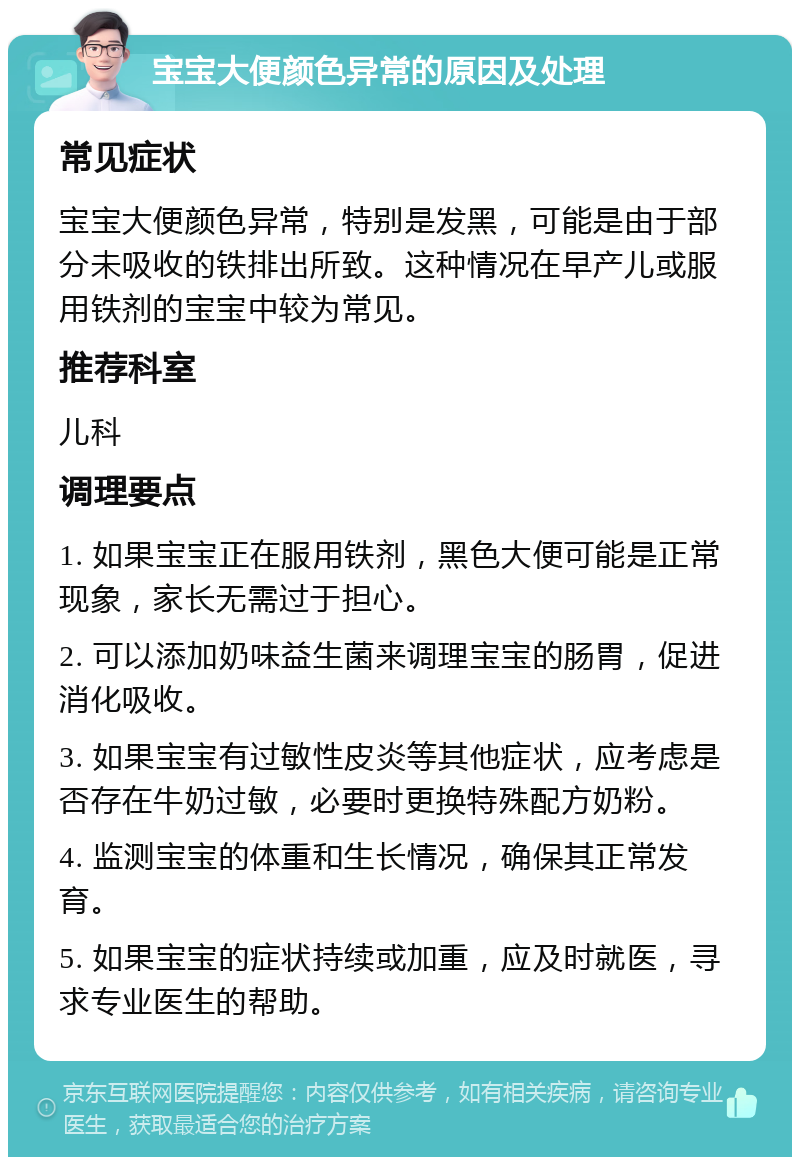 宝宝大便颜色异常的原因及处理 常见症状 宝宝大便颜色异常，特别是发黑，可能是由于部分未吸收的铁排出所致。这种情况在早产儿或服用铁剂的宝宝中较为常见。 推荐科室 儿科 调理要点 1. 如果宝宝正在服用铁剂，黑色大便可能是正常现象，家长无需过于担心。 2. 可以添加奶味益生菌来调理宝宝的肠胃，促进消化吸收。 3. 如果宝宝有过敏性皮炎等其他症状，应考虑是否存在牛奶过敏，必要时更换特殊配方奶粉。 4. 监测宝宝的体重和生长情况，确保其正常发育。 5. 如果宝宝的症状持续或加重，应及时就医，寻求专业医生的帮助。