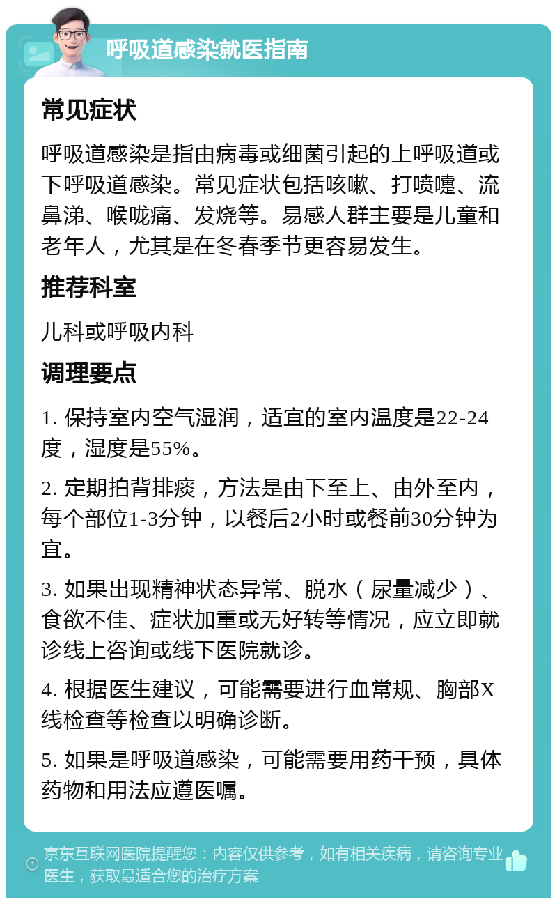 呼吸道感染就医指南 常见症状 呼吸道感染是指由病毒或细菌引起的上呼吸道或下呼吸道感染。常见症状包括咳嗽、打喷嚏、流鼻涕、喉咙痛、发烧等。易感人群主要是儿童和老年人，尤其是在冬春季节更容易发生。 推荐科室 儿科或呼吸内科 调理要点 1. 保持室内空气湿润，适宜的室内温度是22-24度，湿度是55%。 2. 定期拍背排痰，方法是由下至上、由外至内，每个部位1-3分钟，以餐后2小时或餐前30分钟为宜。 3. 如果出现精神状态异常、脱水（尿量减少）、食欲不佳、症状加重或无好转等情况，应立即就诊线上咨询或线下医院就诊。 4. 根据医生建议，可能需要进行血常规、胸部X线检查等检查以明确诊断。 5. 如果是呼吸道感染，可能需要用药干预，具体药物和用法应遵医嘱。