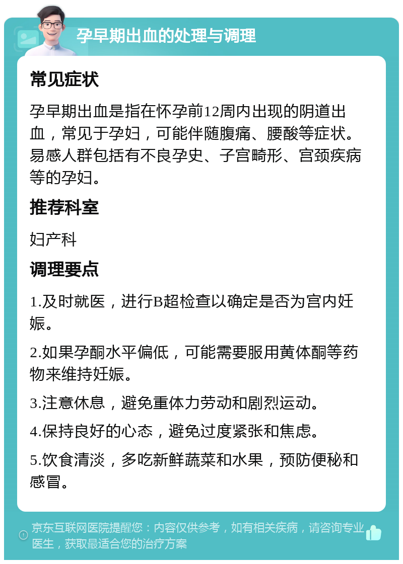 孕早期出血的处理与调理 常见症状 孕早期出血是指在怀孕前12周内出现的阴道出血，常见于孕妇，可能伴随腹痛、腰酸等症状。易感人群包括有不良孕史、子宫畸形、宫颈疾病等的孕妇。 推荐科室 妇产科 调理要点 1.及时就医，进行B超检查以确定是否为宫内妊娠。 2.如果孕酮水平偏低，可能需要服用黄体酮等药物来维持妊娠。 3.注意休息，避免重体力劳动和剧烈运动。 4.保持良好的心态，避免过度紧张和焦虑。 5.饮食清淡，多吃新鲜蔬菜和水果，预防便秘和感冒。