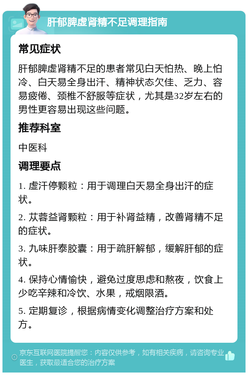 肝郁脾虚肾精不足调理指南 常见症状 肝郁脾虚肾精不足的患者常见白天怕热、晚上怕冷、白天易全身出汗、精神状态欠佳、乏力、容易疲倦、颈椎不舒服等症状，尤其是32岁左右的男性更容易出现这些问题。 推荐科室 中医科 调理要点 1. 虚汗停颗粒：用于调理白天易全身出汗的症状。 2. 苁蓉益肾颗粒：用于补肾益精，改善肾精不足的症状。 3. 九味肝泰胶囊：用于疏肝解郁，缓解肝郁的症状。 4. 保持心情愉快，避免过度思虑和熬夜，饮食上少吃辛辣和冷饮、水果，戒烟限酒。 5. 定期复诊，根据病情变化调整治疗方案和处方。