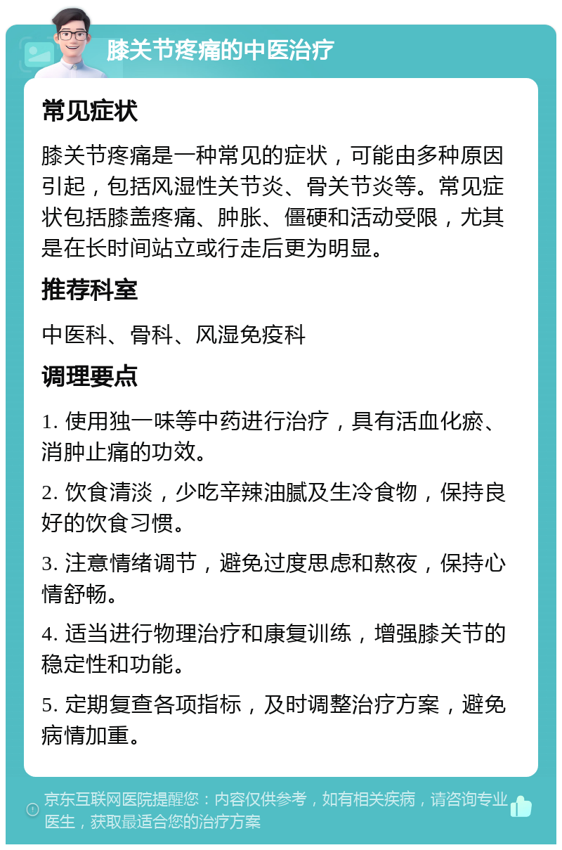 膝关节疼痛的中医治疗 常见症状 膝关节疼痛是一种常见的症状，可能由多种原因引起，包括风湿性关节炎、骨关节炎等。常见症状包括膝盖疼痛、肿胀、僵硬和活动受限，尤其是在长时间站立或行走后更为明显。 推荐科室 中医科、骨科、风湿免疫科 调理要点 1. 使用独一味等中药进行治疗，具有活血化瘀、消肿止痛的功效。 2. 饮食清淡，少吃辛辣油腻及生冷食物，保持良好的饮食习惯。 3. 注意情绪调节，避免过度思虑和熬夜，保持心情舒畅。 4. 适当进行物理治疗和康复训练，增强膝关节的稳定性和功能。 5. 定期复查各项指标，及时调整治疗方案，避免病情加重。