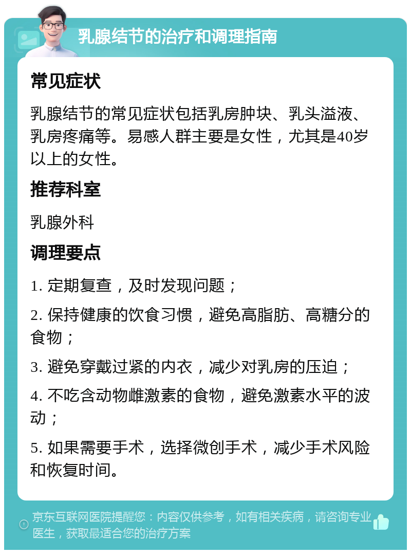 乳腺结节的治疗和调理指南 常见症状 乳腺结节的常见症状包括乳房肿块、乳头溢液、乳房疼痛等。易感人群主要是女性，尤其是40岁以上的女性。 推荐科室 乳腺外科 调理要点 1. 定期复查，及时发现问题； 2. 保持健康的饮食习惯，避免高脂肪、高糖分的食物； 3. 避免穿戴过紧的内衣，减少对乳房的压迫； 4. 不吃含动物雌激素的食物，避免激素水平的波动； 5. 如果需要手术，选择微创手术，减少手术风险和恢复时间。