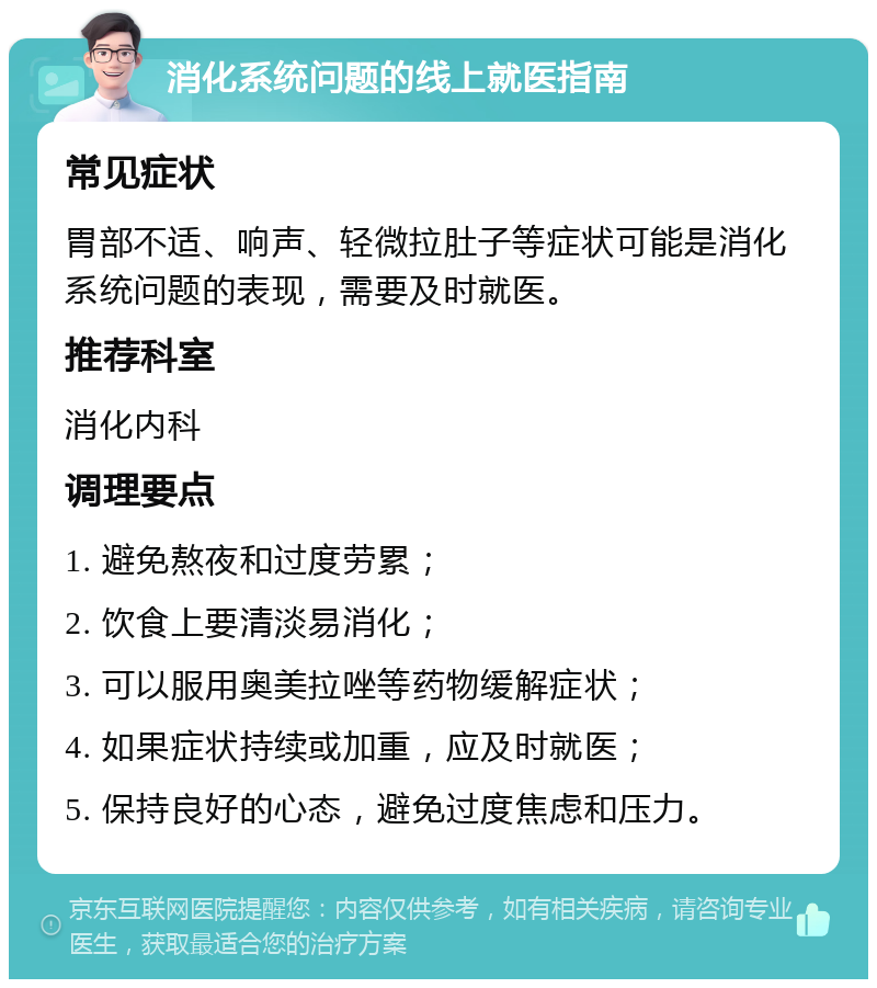 消化系统问题的线上就医指南 常见症状 胃部不适、响声、轻微拉肚子等症状可能是消化系统问题的表现，需要及时就医。 推荐科室 消化内科 调理要点 1. 避免熬夜和过度劳累； 2. 饮食上要清淡易消化； 3. 可以服用奥美拉唑等药物缓解症状； 4. 如果症状持续或加重，应及时就医； 5. 保持良好的心态，避免过度焦虑和压力。