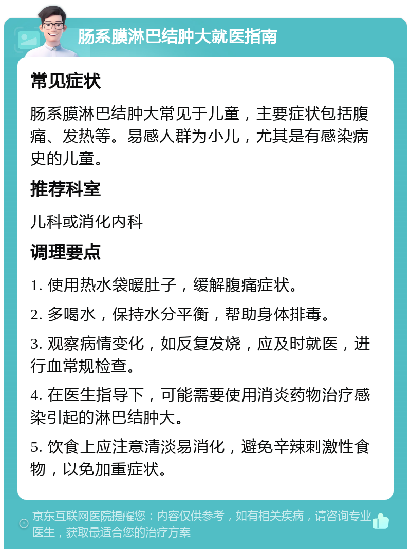 肠系膜淋巴结肿大就医指南 常见症状 肠系膜淋巴结肿大常见于儿童，主要症状包括腹痛、发热等。易感人群为小儿，尤其是有感染病史的儿童。 推荐科室 儿科或消化内科 调理要点 1. 使用热水袋暖肚子，缓解腹痛症状。 2. 多喝水，保持水分平衡，帮助身体排毒。 3. 观察病情变化，如反复发烧，应及时就医，进行血常规检查。 4. 在医生指导下，可能需要使用消炎药物治疗感染引起的淋巴结肿大。 5. 饮食上应注意清淡易消化，避免辛辣刺激性食物，以免加重症状。