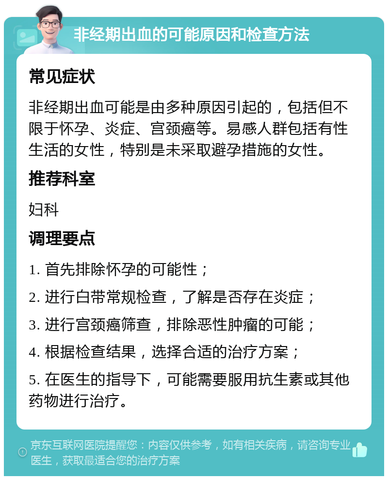 非经期出血的可能原因和检查方法 常见症状 非经期出血可能是由多种原因引起的，包括但不限于怀孕、炎症、宫颈癌等。易感人群包括有性生活的女性，特别是未采取避孕措施的女性。 推荐科室 妇科 调理要点 1. 首先排除怀孕的可能性； 2. 进行白带常规检查，了解是否存在炎症； 3. 进行宫颈癌筛查，排除恶性肿瘤的可能； 4. 根据检查结果，选择合适的治疗方案； 5. 在医生的指导下，可能需要服用抗生素或其他药物进行治疗。