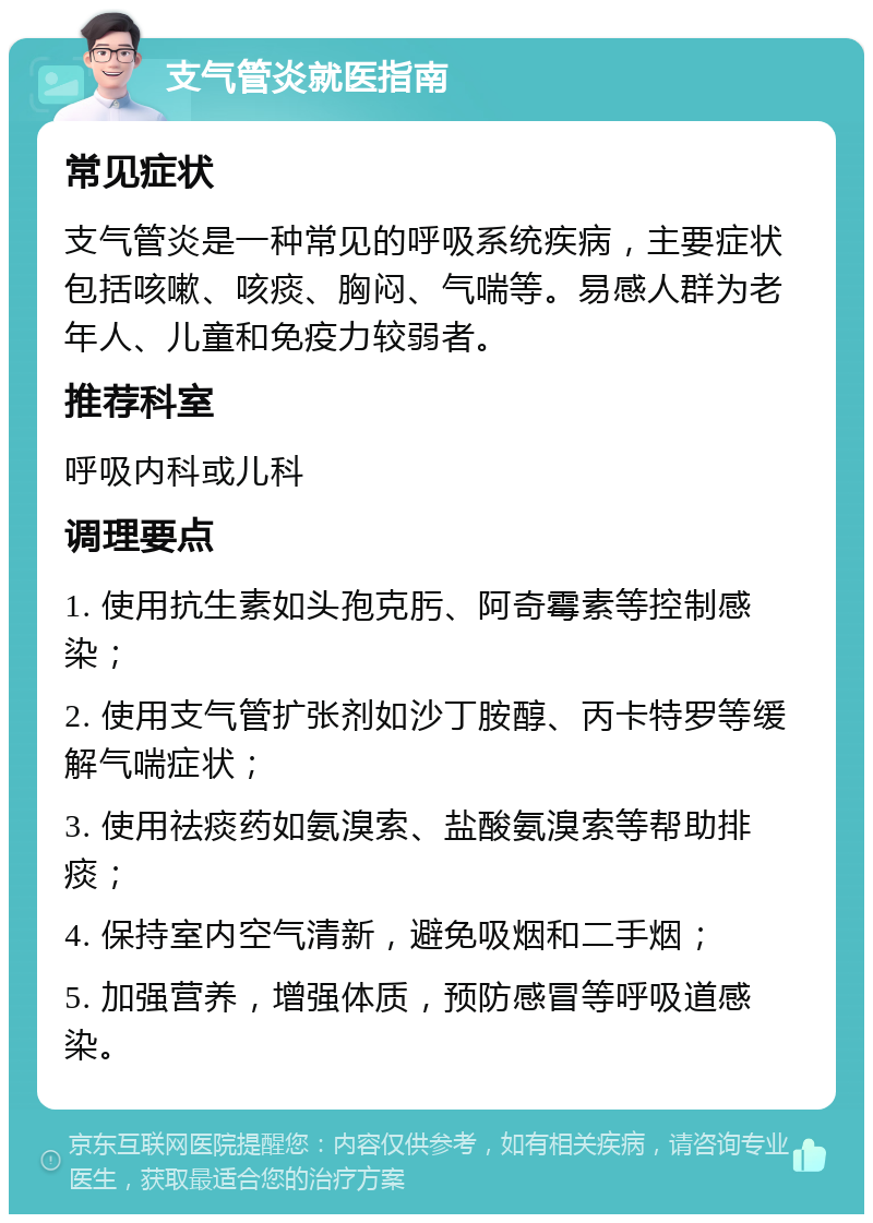 支气管炎就医指南 常见症状 支气管炎是一种常见的呼吸系统疾病，主要症状包括咳嗽、咳痰、胸闷、气喘等。易感人群为老年人、儿童和免疫力较弱者。 推荐科室 呼吸内科或儿科 调理要点 1. 使用抗生素如头孢克肟、阿奇霉素等控制感染； 2. 使用支气管扩张剂如沙丁胺醇、丙卡特罗等缓解气喘症状； 3. 使用祛痰药如氨溴索、盐酸氨溴索等帮助排痰； 4. 保持室内空气清新，避免吸烟和二手烟； 5. 加强营养，增强体质，预防感冒等呼吸道感染。