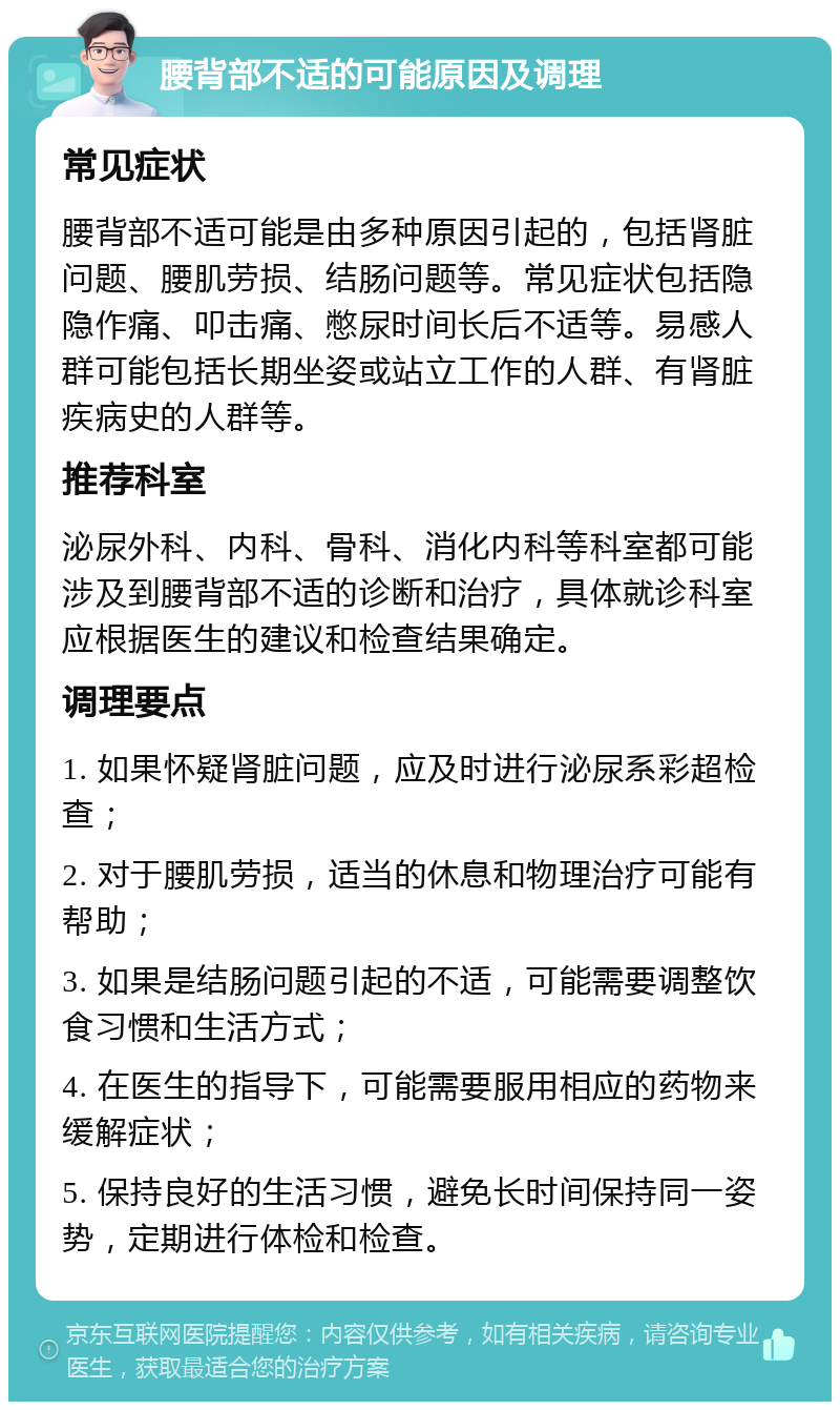 腰背部不适的可能原因及调理 常见症状 腰背部不适可能是由多种原因引起的，包括肾脏问题、腰肌劳损、结肠问题等。常见症状包括隐隐作痛、叩击痛、憋尿时间长后不适等。易感人群可能包括长期坐姿或站立工作的人群、有肾脏疾病史的人群等。 推荐科室 泌尿外科、内科、骨科、消化内科等科室都可能涉及到腰背部不适的诊断和治疗，具体就诊科室应根据医生的建议和检查结果确定。 调理要点 1. 如果怀疑肾脏问题，应及时进行泌尿系彩超检查； 2. 对于腰肌劳损，适当的休息和物理治疗可能有帮助； 3. 如果是结肠问题引起的不适，可能需要调整饮食习惯和生活方式； 4. 在医生的指导下，可能需要服用相应的药物来缓解症状； 5. 保持良好的生活习惯，避免长时间保持同一姿势，定期进行体检和检查。