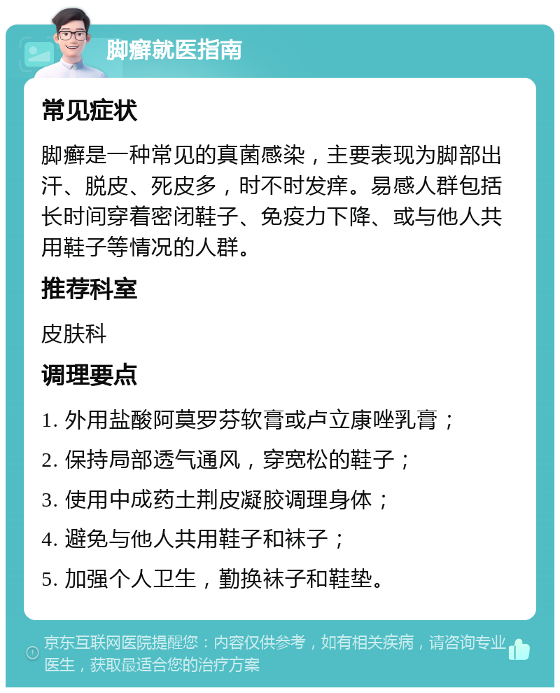 脚癣就医指南 常见症状 脚癣是一种常见的真菌感染，主要表现为脚部出汗、脱皮、死皮多，时不时发痒。易感人群包括长时间穿着密闭鞋子、免疫力下降、或与他人共用鞋子等情况的人群。 推荐科室 皮肤科 调理要点 1. 外用盐酸阿莫罗芬软膏或卢立康唑乳膏； 2. 保持局部透气通风，穿宽松的鞋子； 3. 使用中成药土荆皮凝胶调理身体； 4. 避免与他人共用鞋子和袜子； 5. 加强个人卫生，勤换袜子和鞋垫。