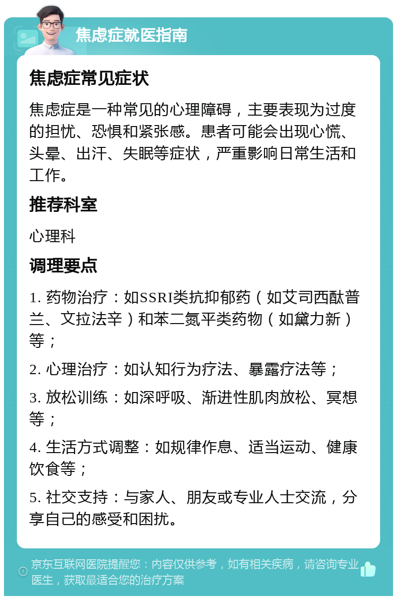 焦虑症就医指南 焦虑症常见症状 焦虑症是一种常见的心理障碍，主要表现为过度的担忧、恐惧和紧张感。患者可能会出现心慌、头晕、出汗、失眠等症状，严重影响日常生活和工作。 推荐科室 心理科 调理要点 1. 药物治疗：如SSRI类抗抑郁药（如艾司西酞普兰、文拉法辛）和苯二氮平类药物（如黛力新）等； 2. 心理治疗：如认知行为疗法、暴露疗法等； 3. 放松训练：如深呼吸、渐进性肌肉放松、冥想等； 4. 生活方式调整：如规律作息、适当运动、健康饮食等； 5. 社交支持：与家人、朋友或专业人士交流，分享自己的感受和困扰。