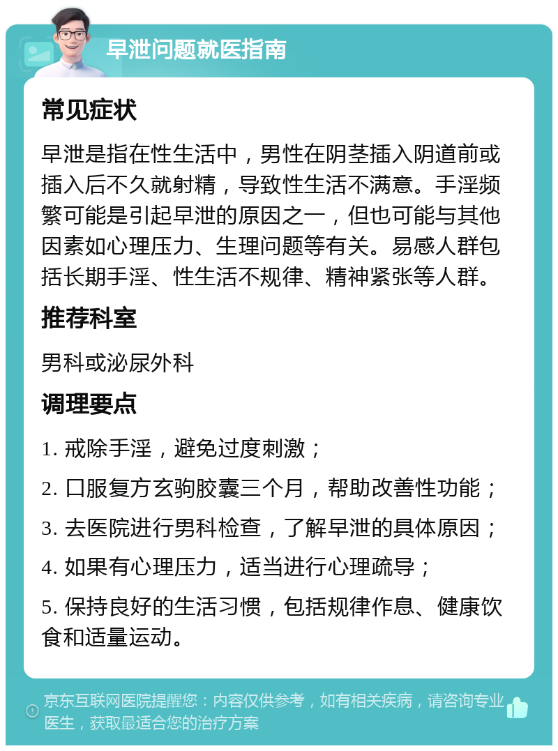 早泄问题就医指南 常见症状 早泄是指在性生活中，男性在阴茎插入阴道前或插入后不久就射精，导致性生活不满意。手淫频繁可能是引起早泄的原因之一，但也可能与其他因素如心理压力、生理问题等有关。易感人群包括长期手淫、性生活不规律、精神紧张等人群。 推荐科室 男科或泌尿外科 调理要点 1. 戒除手淫，避免过度刺激； 2. 口服复方玄驹胶囊三个月，帮助改善性功能； 3. 去医院进行男科检查，了解早泄的具体原因； 4. 如果有心理压力，适当进行心理疏导； 5. 保持良好的生活习惯，包括规律作息、健康饮食和适量运动。