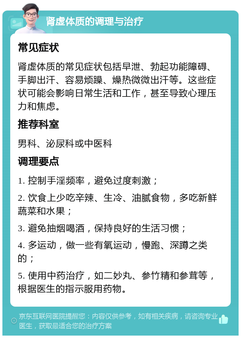 肾虚体质的调理与治疗 常见症状 肾虚体质的常见症状包括早泄、勃起功能障碍、手脚出汗、容易烦躁、燥热微微出汗等。这些症状可能会影响日常生活和工作，甚至导致心理压力和焦虑。 推荐科室 男科、泌尿科或中医科 调理要点 1. 控制手淫频率，避免过度刺激； 2. 饮食上少吃辛辣、生冷、油腻食物，多吃新鲜蔬菜和水果； 3. 避免抽烟喝酒，保持良好的生活习惯； 4. 多运动，做一些有氧运动，慢跑、深蹲之类的； 5. 使用中药治疗，如二妙丸、参竹精和参茸等，根据医生的指示服用药物。